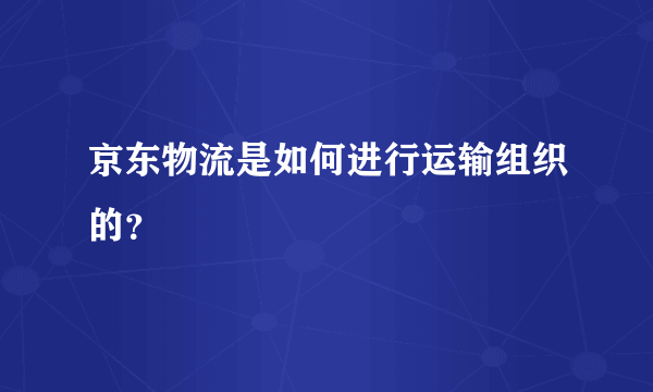 京东物流是如何进行运输组织的？