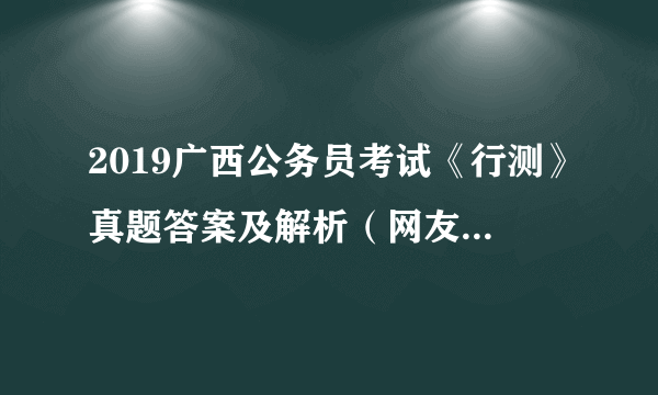 2019广西公务员考试《行测》真题答案及解析（网友回忆版）