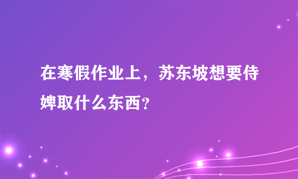 在寒假作业上，苏东坡想要侍婢取什么东西？