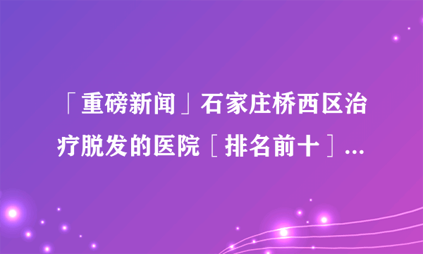 「重磅新闻」石家庄桥西区治疗脱发的医院［排名前十］经常脱发是怎么一回事