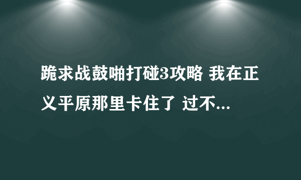 跪求战鼓啪打碰3攻略 我在正义平原那里卡住了 过不了关 跪求高手指点 !!!!!!!!!!!!!!!!!~