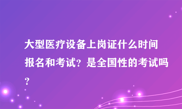 大型医疗设备上岗证什么时间报名和考试？是全国性的考试吗？