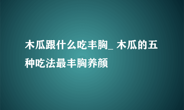 木瓜跟什么吃丰胸_ 木瓜的五种吃法最丰胸养颜