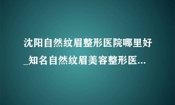 沈阳自然纹眉整形医院哪里好_知名自然纹眉美容整形医院有哪些【附价格】