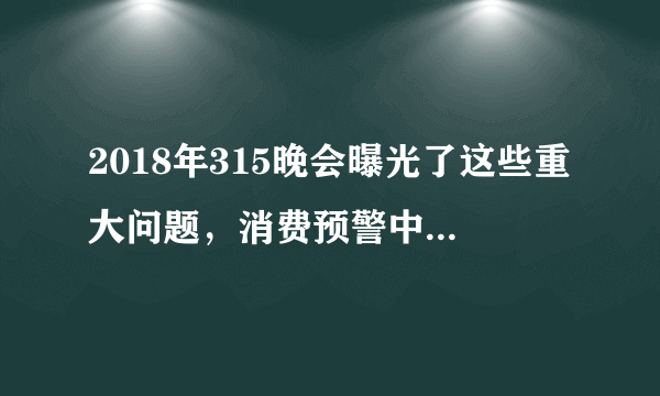 2018年315晚会曝光了这些重大问题，消费预警中涉及的小知识也应当牢记