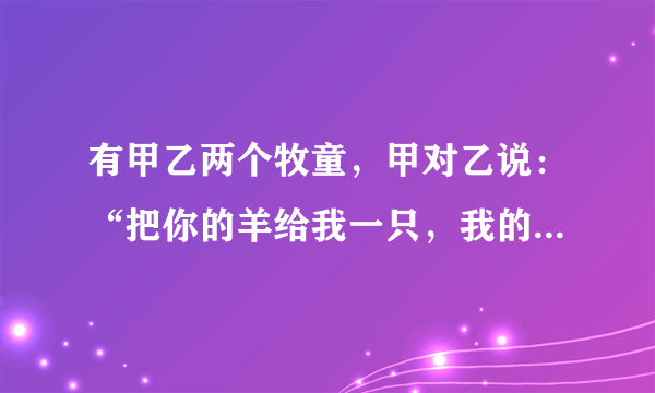 有甲乙两个牧童，甲对乙说：“把你的羊给我一只，我的羊数就是你的羊数的2倍。”乙回答说：“最好还是把你