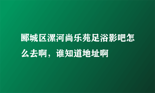 郾城区漯河尚乐苑足浴影吧怎么去啊，谁知道地址啊