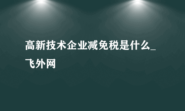 高新技术企业减免税是什么_飞外网