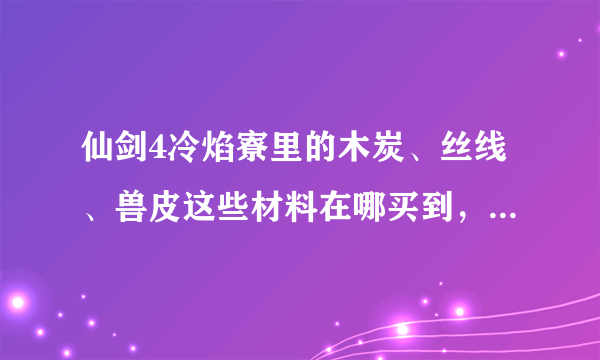 仙剑4冷焰寮里的木炭、丝线、兽皮这些材料在哪买到，或在哪才能拿到