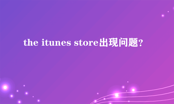 the itunes store出现问题？