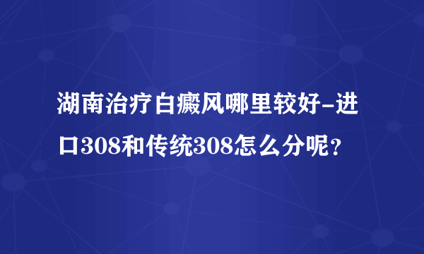 湖南治疗白癜风哪里较好-进口308和传统308怎么分呢？