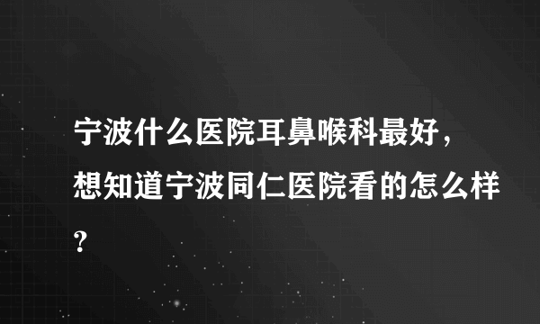 宁波什么医院耳鼻喉科最好，想知道宁波同仁医院看的怎么样？