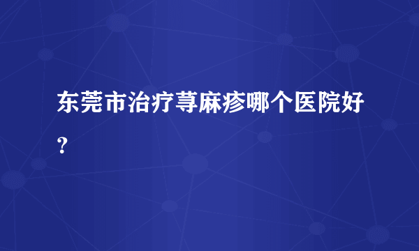 东莞市治疗荨麻疹哪个医院好？