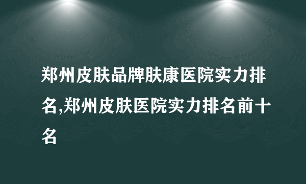 郑州皮肤品牌肤康医院实力排名,郑州皮肤医院实力排名前十名