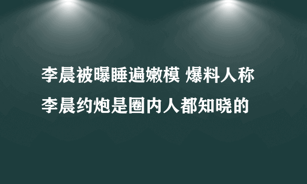 李晨被曝睡遍嫩模 爆料人称李晨约炮是圈内人都知晓的