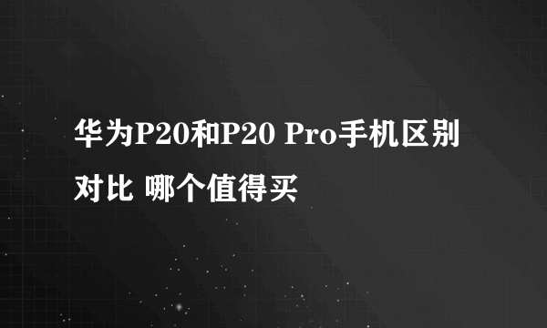 华为P20和P20 Pro手机区别对比 哪个值得买