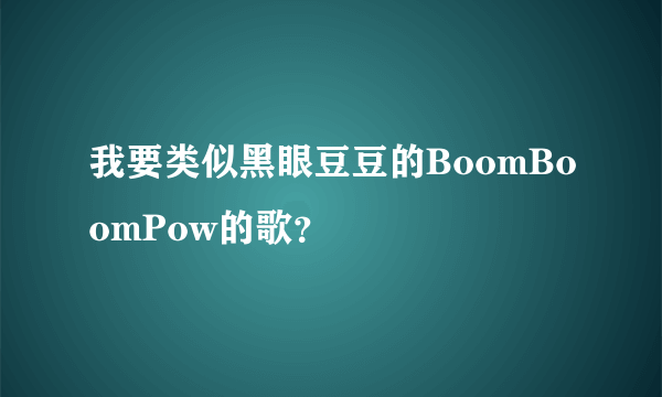 我要类似黑眼豆豆的BoomBoomPow的歌？