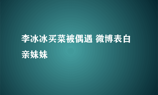 李冰冰买菜被偶遇 微博表白亲妹妹