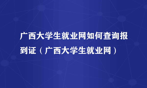 广西大学生就业网如何查询报到证（广西大学生就业网）