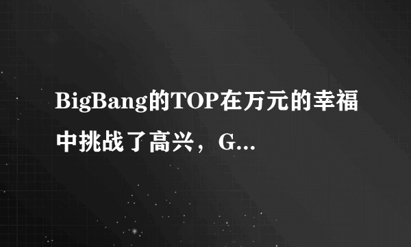 BigBang的TOP在万元的幸福中挑战了高兴，GUZU来了，跟Se7en挑战所唱的歌是什么？