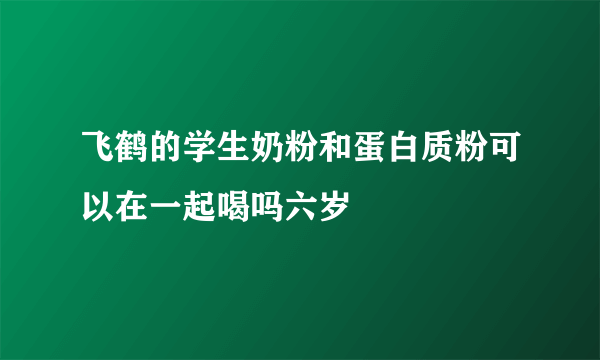 飞鹤的学生奶粉和蛋白质粉可以在一起喝吗六岁