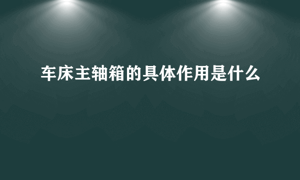 车床主轴箱的具体作用是什么