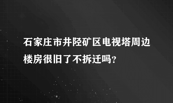 石家庄市井陉矿区电视塔周边楼房很旧了不拆迁吗？