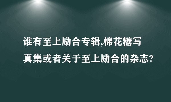 谁有至上励合专辑,棉花糖写真集或者关于至上励合的杂志?