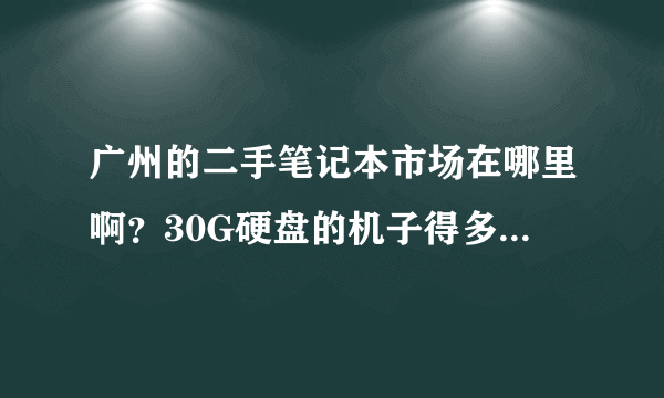 广州的二手笔记本市场在哪里啊？30G硬盘的机子得多少钱啊？