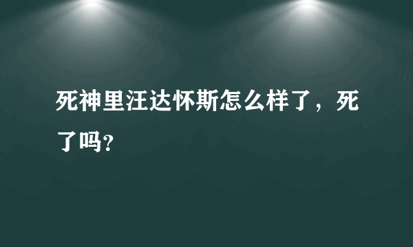 死神里汪达怀斯怎么样了，死了吗？