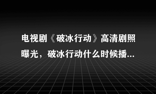 电视剧《破冰行动》高清剧照曝光，破冰行动什么时候播？在哪个平台播