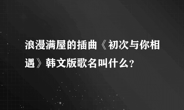 浪漫满屋的插曲《初次与你相遇》韩文版歌名叫什么？