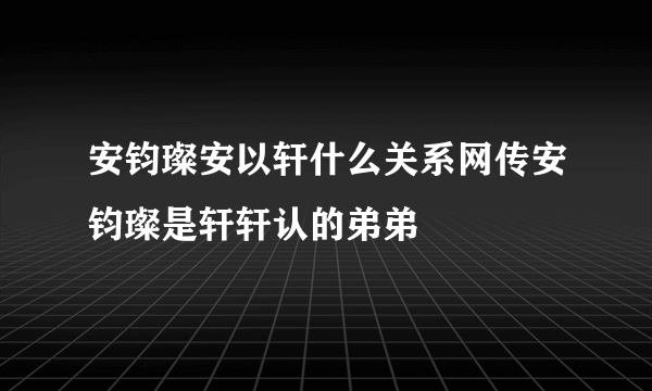 安钧璨安以轩什么关系网传安钧璨是轩轩认的弟弟