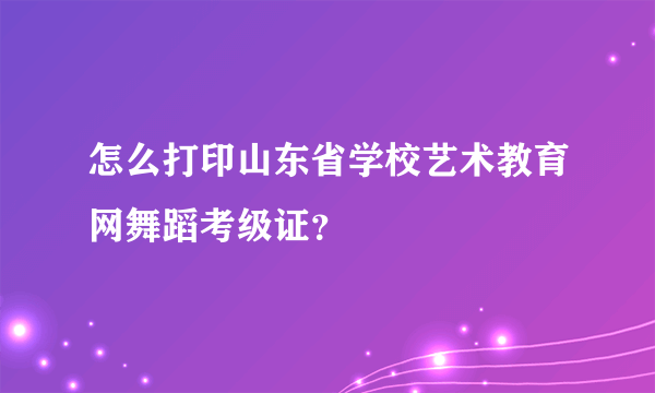 怎么打印山东省学校艺术教育网舞蹈考级证？