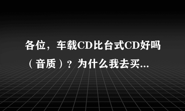 各位，车载CD比台式CD好吗（音质）？为什么我去买CD盘，大多写着车载CD，或写什么车专用