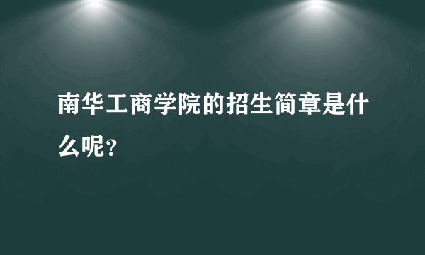 南华工商学院的招生简章是什么呢？