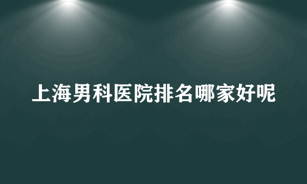 上海男科医院排名哪家好呢