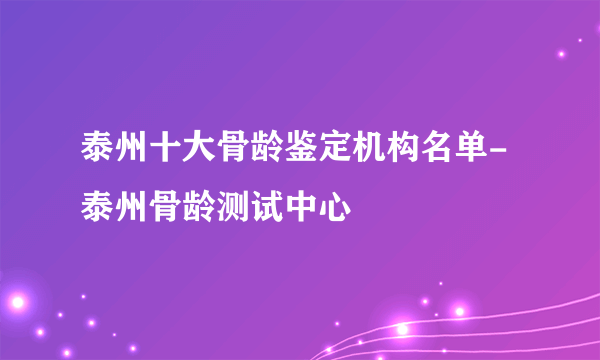 泰州十大骨龄鉴定机构名单-泰州骨龄测试中心