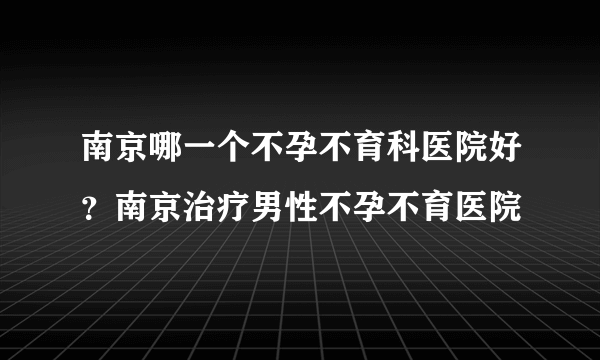 南京哪一个不孕不育科医院好？南京治疗男性不孕不育医院