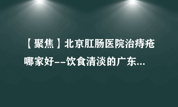 【聚焦】北京肛肠医院治痔疮哪家好--饮食清淡的广东人为啥痔疮发病率这么高？