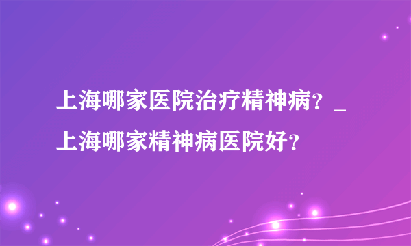 上海哪家医院治疗精神病？_上海哪家精神病医院好？