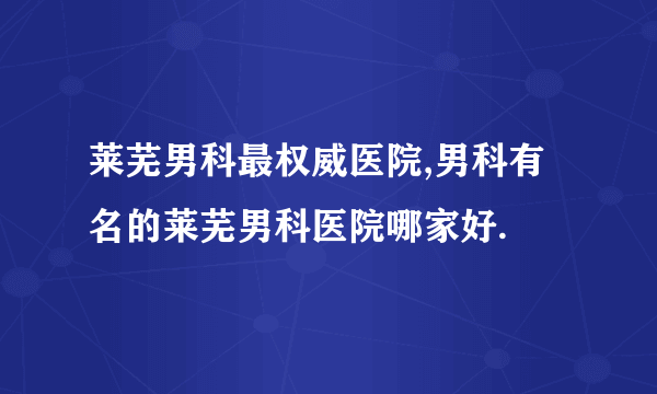 莱芜男科最权威医院,男科有名的莱芜男科医院哪家好.