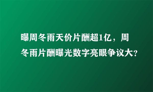 曝周冬雨天价片酬超1亿，周冬雨片酬曝光数字亮眼争议大？