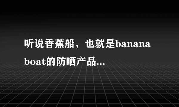 听说香蕉船，也就是banana boat的防晒产品效果不错，有用过的朋友吗？