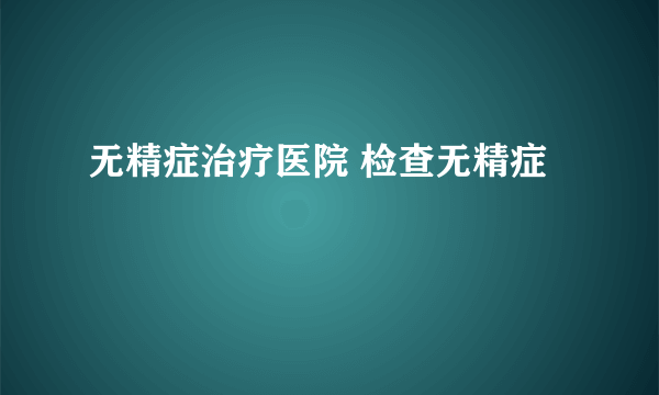 无精症治疗医院 检查无精症