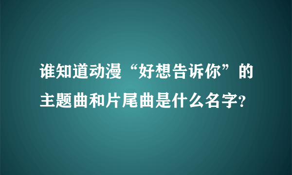 谁知道动漫“好想告诉你”的主题曲和片尾曲是什么名字？