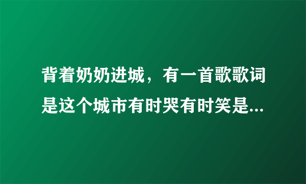 背着奶奶进城，有一首歌歌词是这个城市有时哭有时笑是什么歌曲 急！