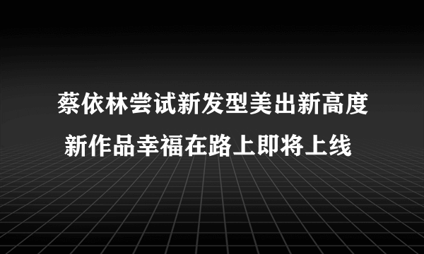 蔡依林尝试新发型美出新高度 新作品幸福在路上即将上线