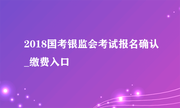 2018国考银监会考试报名确认_缴费入口