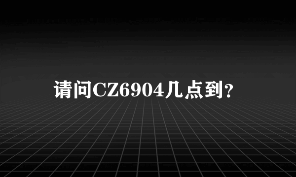 请问CZ6904几点到？